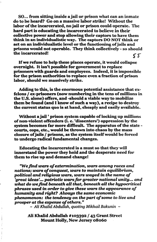 S0... from sitting inside a jail or prison what can an inmate do to be heard? Go on a massive labor strike! Without the labor of the incarcerated, no jail or prison could operate. The hard part is educating the incarcerated to believe in their collective power and stop allowing their captors to have them think in an individualistic way. The captors DO NOT think or act on an individualistic level or the functioning of juils and prisons would not operable. They think collectively - so should the incarcerated! 5  1f we refuse to help these places operate, it would collapse overnight. It isn’t possible for government to replace prisoners with guards and employees. Indeed, it is impossible for the prison authorities to replace even a fraction of prison Iabor, should we massively strike.  Adding to this, is the enormous potential assistance that ex- felons / ex-prisoners (now numbering in the tens of millions in the U.S. alone) offers, and -should a viable way to mobilize them be found (and I know of such a way), a recipe to destroy the current status quo is at hand, cheaply and easily available.  Without a jail * prison system capable of locking up millions of non-violent offenders (i. c. ’dissenters’) oppression by the system becomes far more difficult. The apparatus of the state - courts, cops, ete., would be thrown into chaos by the mass closure of jails / prisons, as the system itself would be forced 10 undergo radical fundamental changes.  Educating the incarcerated is a must so that they will innerstand the power they hold and the desperate need for them to rise up and demand change!  "We find wars of extermination, wars among races and nations; wars of conquest, wars to maintain equilibrium, political and religious wars, wars waged in the name of ‘great ideas’... patriotic wars for greater national unity... and what do we find beneath all that, beneath all the hypocritical phrases used in order to give these wars the appearance of humanity and right? Always the same economi phenomenon: the tendency on the part of some to live and prosper at the expense of others.”  ~ Ali Khalid Abdullah, quoting Mikhail Bakunin ~  Al Khalid Abdullah #103392 / 43 Grant Street Mount Holly, New Jersey 08060 